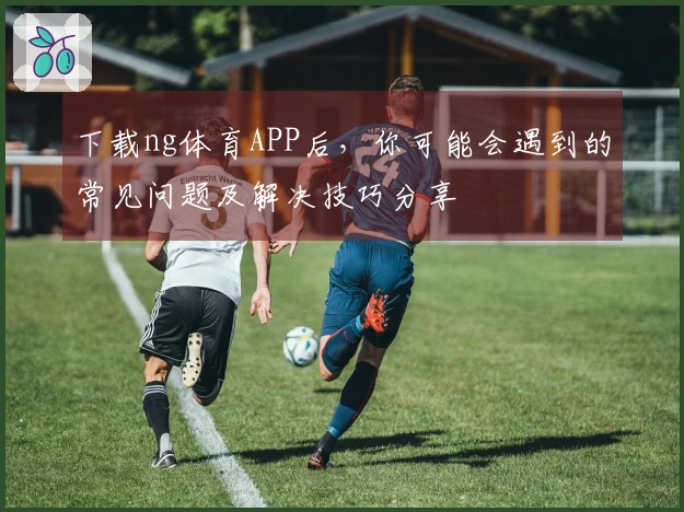下载ng体育APP后，你可能会遇到的常见问题及解决技巧分享