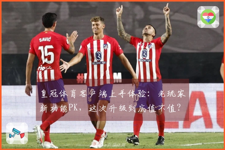 皇冠体育客户端上手体验：老玩家新功能PK，这次升级到底值不值？