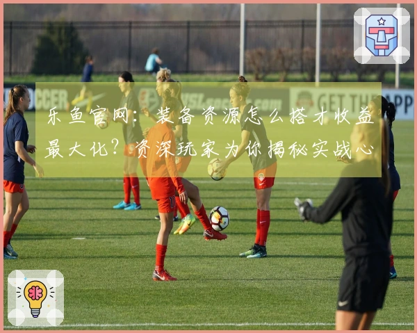 乐鱼官网：装备资源怎么搭才收益最大化？资深玩家为你揭秘实战心得