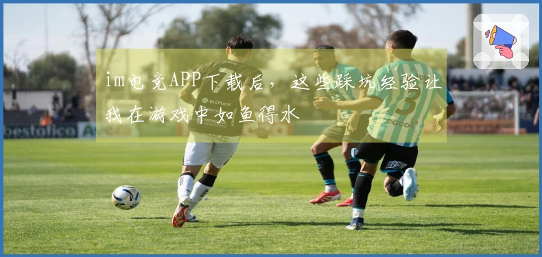 im电竞APP下载后，这些踩坑经验让我在游戏中如鱼得水