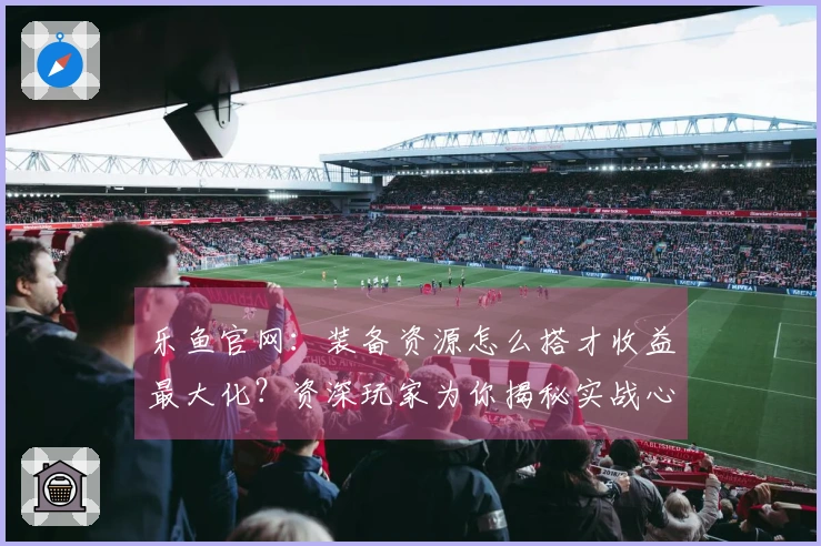 乐鱼官网：装备资源怎么搭才收益最大化？资深玩家为你揭秘实战心得