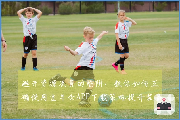 避开资源浪费的陷阱，教你如何正确使用金年会APP下载策略提升装备获取效率